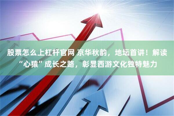 股票怎么上杠杆官网 京华秋韵，地坛首讲！解读“心猿”成长之路，彰显西游文化独特魅力
