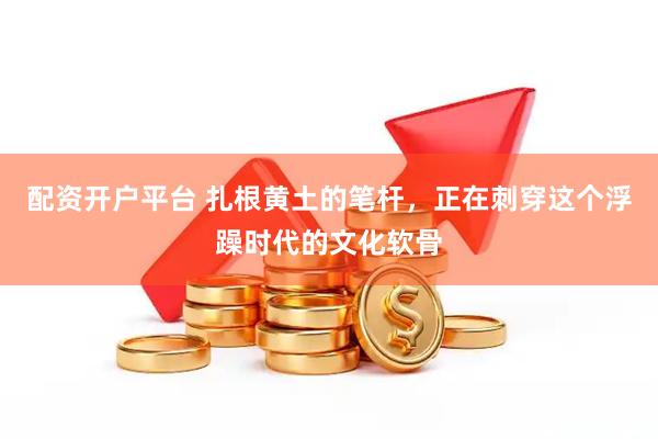 配资开户平台 扎根黄土的笔杆，正在刺穿这个浮躁时代的文化软骨
