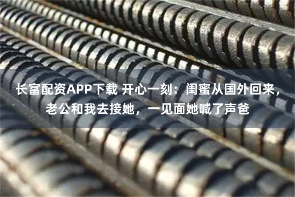 长富配资APP下载 开心一刻：闺蜜从国外回来，老公和我去接她，一见面她喊了声爸