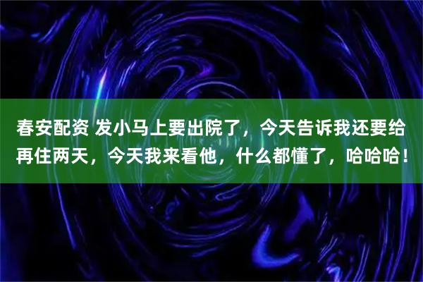 春安配资 发小马上要出院了，今天告诉我还要给再住两天，今天我来看他，什么都懂了，哈哈哈！