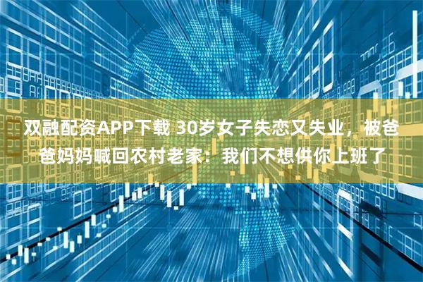 双融配资APP下载 30岁女子失恋又失业，被爸爸妈妈喊回农村老家：我们不想供你上班了