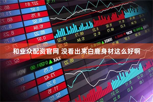 和业众配资官网 没看出来白鹿身材这么好啊