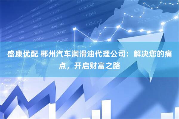 盛康优配 郴州汽车润滑油代理公司：解决您的痛点，开启财富之路
