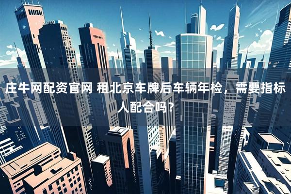 庄牛网配资官网 租北京车牌后车辆年检，需要指标人配合吗？