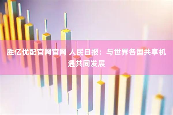 胜亿优配官网官网 人民日报：与世界各国共享机遇共同发展