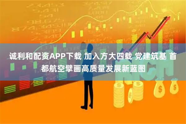 诚利和配资APP下载 加入方大四载 党建筑基 首都航空擘画高质量发展新蓝图
