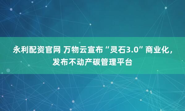 永利配资官网 万物云宣布“灵石3.0”商业化，发布不动产碳管理平台
