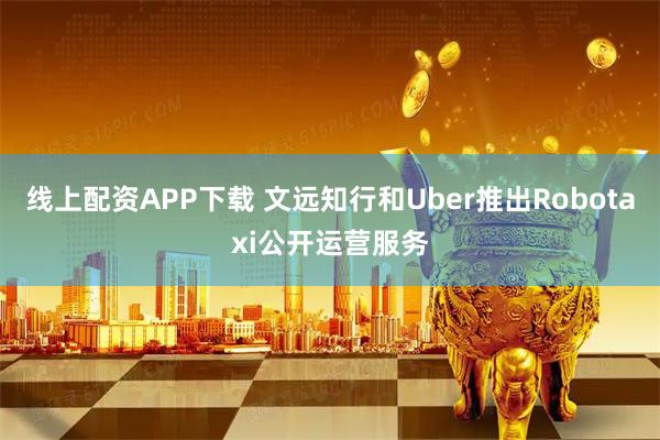 线上配资APP下载 文远知行和Uber推出Robotaxi公开运营服务