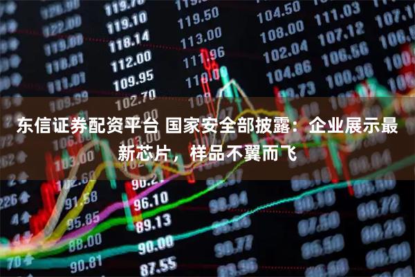 东信证券配资平台 国家安全部披露：企业展示最新芯片，样品不翼而飞