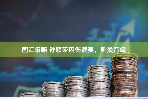 国汇策略 孙颖莎因伤退赛，蒯曼晋级