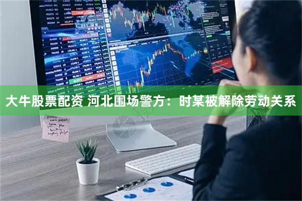大牛股票配资 河北围场警方：时某被解除劳动关系