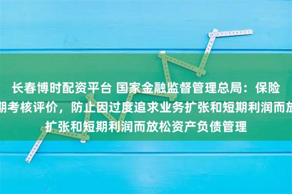 长春博时配资平台 国家金融监督管理总局：保险公司应实施长周期考核评价，防止因过度追求业务扩张和短期利润而放松资产负债管理