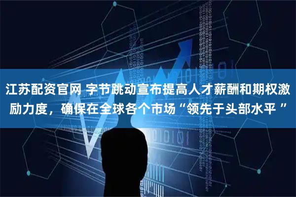 江苏配资官网 字节跳动宣布提高人才薪酬和期权激励力度，确保在全球各个市场“领先于头部水平 ”