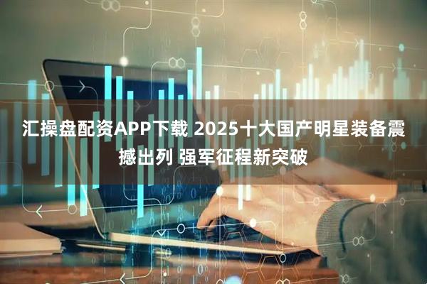 汇操盘配资APP下载 2025十大国产明星装备震撼出列 强军征程新突破