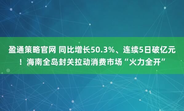 盈通策略官网 同比增长50.3%、连续5日破亿元！海南全岛封关拉动消费市场“火力全开”
