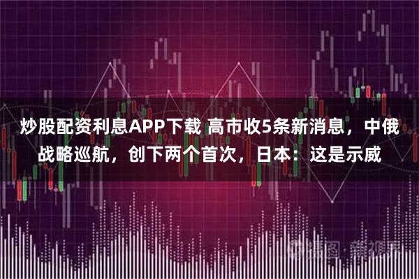 炒股配资利息APP下载 高市收5条新消息，中俄战略巡航，创下两个首次，日本：这是示威