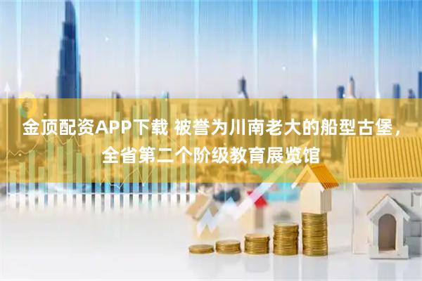 金顶配资APP下载 被誉为川南老大的船型古堡，全省第二个阶级教育展览馆