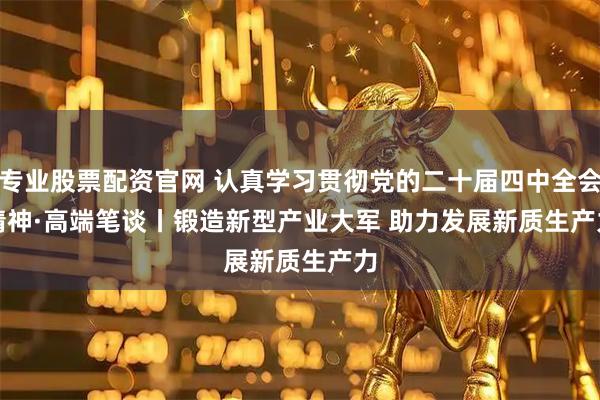 专业股票配资官网 认真学习贯彻党的二十届四中全会精神·高端笔谈丨锻造新型产业大军 助力发展新质生产力
