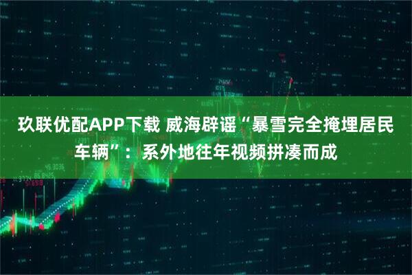 玖联优配APP下载 威海辟谣“暴雪完全掩埋居民车辆”：系外地往年视频拼凑而成