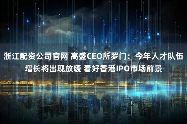 浙江配资公司官网 高盛CEO所罗门：今年人才队伍增长将出现放缓 看好香港IPO市场前景