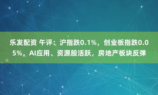 乐发配资 午评：沪指跌0.1%，创业板指跌0.05%，AI应用、资源股活跃，房地产板块反弹