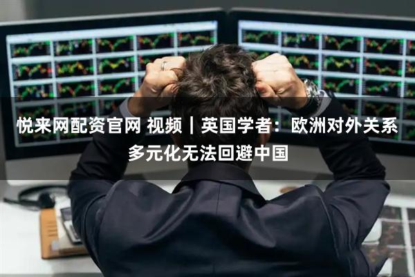 悦来网配资官网 视频｜英国学者：欧洲对外关系多元化无法回避中国