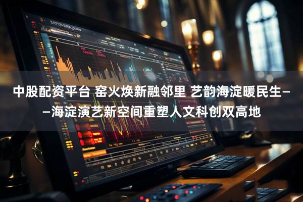 中股配资平台 窑火焕新融邻里 艺韵海淀暖民生——海淀演艺新空间重塑人文科创双高地