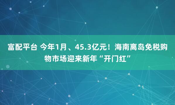 富配平台 今年1月、45.3亿元！海南离岛免税购物市场迎来新年“开门红”