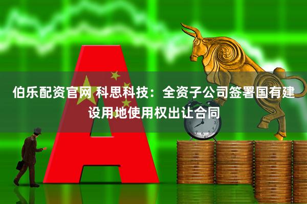 伯乐配资官网 科思科技：全资子公司签署国有建设用地使用权出让合同