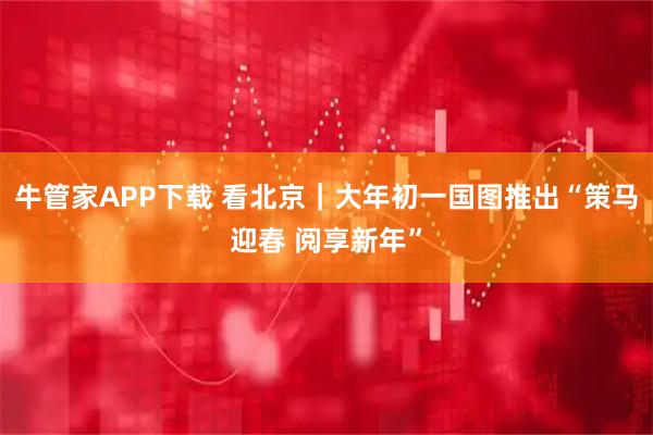 牛管家APP下载 看北京｜大年初一国图推出“策马迎春 阅享新年”