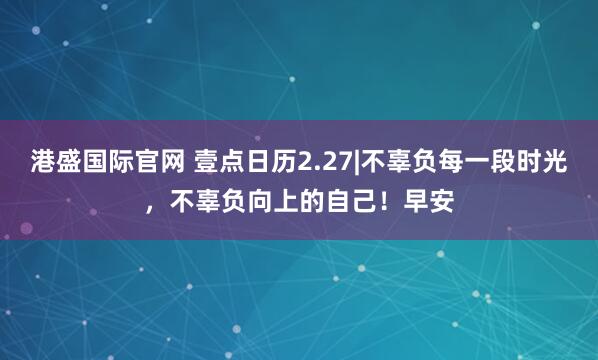 港盛国际官网 壹点日历2.27|不辜负每一段时光，不辜负向上的自己！早安