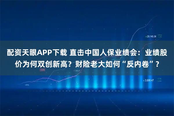 配资天眼APP下载 直击中国人保业绩会：业绩股价为何双创新高？财险老大如何“反内卷”？